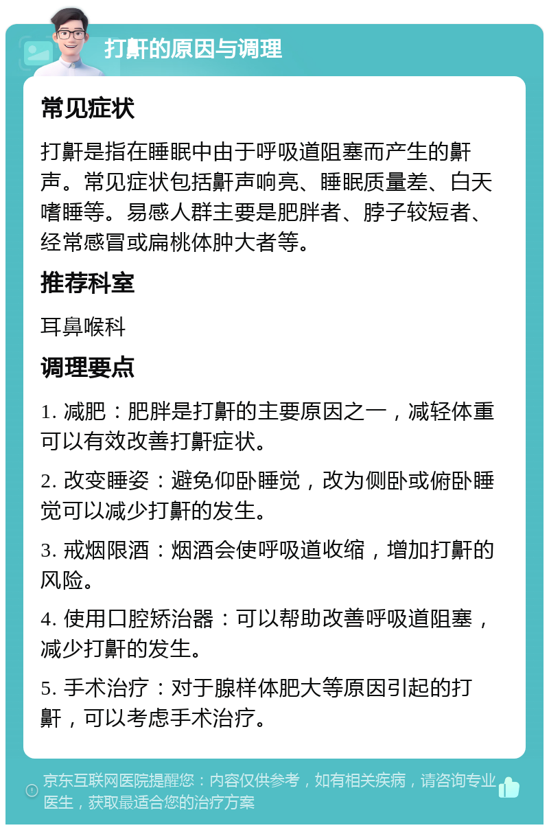 打鼾的原因与调理 常见症状 打鼾是指在睡眠中由于呼吸道阻塞而产生的鼾声。常见症状包括鼾声响亮、睡眠质量差、白天嗜睡等。易感人群主要是肥胖者、脖子较短者、经常感冒或扁桃体肿大者等。 推荐科室 耳鼻喉科 调理要点 1. 减肥：肥胖是打鼾的主要原因之一，减轻体重可以有效改善打鼾症状。 2. 改变睡姿：避免仰卧睡觉，改为侧卧或俯卧睡觉可以减少打鼾的发生。 3. 戒烟限酒：烟酒会使呼吸道收缩，增加打鼾的风险。 4. 使用口腔矫治器：可以帮助改善呼吸道阻塞，减少打鼾的发生。 5. 手术治疗：对于腺样体肥大等原因引起的打鼾，可以考虑手术治疗。