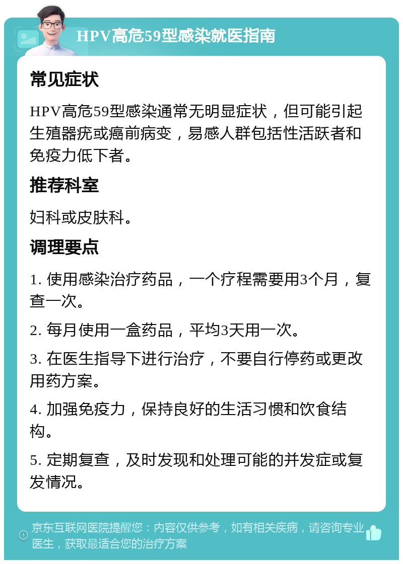 HPV高危59型感染就医指南 常见症状 HPV高危59型感染通常无明显症状，但可能引起生殖器疣或癌前病变，易感人群包括性活跃者和免疫力低下者。 推荐科室 妇科或皮肤科。 调理要点 1. 使用感染治疗药品，一个疗程需要用3个月，复查一次。 2. 每月使用一盒药品，平均3天用一次。 3. 在医生指导下进行治疗，不要自行停药或更改用药方案。 4. 加强免疫力，保持良好的生活习惯和饮食结构。 5. 定期复查，及时发现和处理可能的并发症或复发情况。