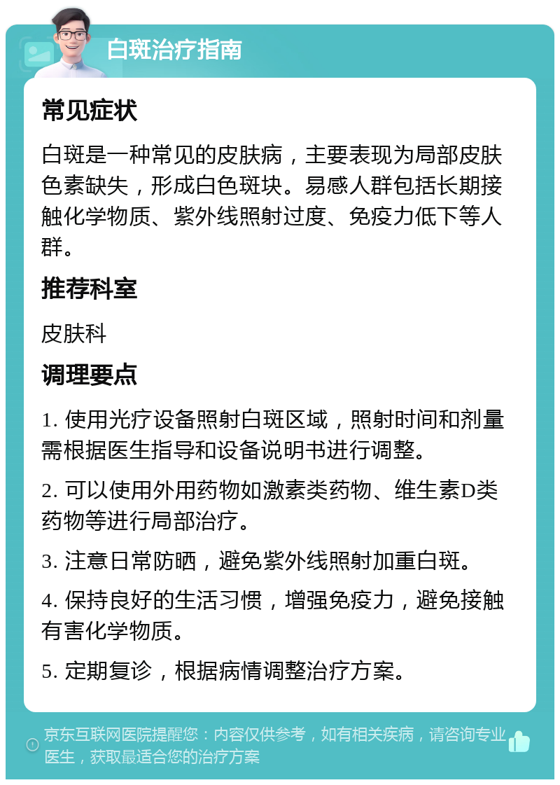 白斑治疗指南 常见症状 白斑是一种常见的皮肤病，主要表现为局部皮肤色素缺失，形成白色斑块。易感人群包括长期接触化学物质、紫外线照射过度、免疫力低下等人群。 推荐科室 皮肤科 调理要点 1. 使用光疗设备照射白斑区域，照射时间和剂量需根据医生指导和设备说明书进行调整。 2. 可以使用外用药物如激素类药物、维生素D类药物等进行局部治疗。 3. 注意日常防晒，避免紫外线照射加重白斑。 4. 保持良好的生活习惯，增强免疫力，避免接触有害化学物质。 5. 定期复诊，根据病情调整治疗方案。