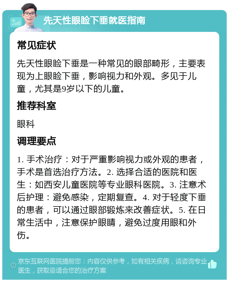 先天性眼睑下垂就医指南 常见症状 先天性眼睑下垂是一种常见的眼部畸形，主要表现为上眼睑下垂，影响视力和外观。多见于儿童，尤其是9岁以下的儿童。 推荐科室 眼科 调理要点 1. 手术治疗：对于严重影响视力或外观的患者，手术是首选治疗方法。2. 选择合适的医院和医生：如西安儿童医院等专业眼科医院。3. 注意术后护理：避免感染，定期复查。4. 对于轻度下垂的患者，可以通过眼部锻炼来改善症状。5. 在日常生活中，注意保护眼睛，避免过度用眼和外伤。