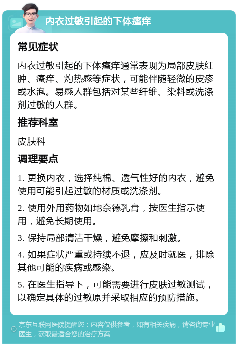 内衣过敏引起的下体瘙痒 常见症状 内衣过敏引起的下体瘙痒通常表现为局部皮肤红肿、瘙痒、灼热感等症状，可能伴随轻微的皮疹或水泡。易感人群包括对某些纤维、染料或洗涤剂过敏的人群。 推荐科室 皮肤科 调理要点 1. 更换内衣，选择纯棉、透气性好的内衣，避免使用可能引起过敏的材质或洗涤剂。 2. 使用外用药物如地奈德乳膏，按医生指示使用，避免长期使用。 3. 保持局部清洁干燥，避免摩擦和刺激。 4. 如果症状严重或持续不退，应及时就医，排除其他可能的疾病或感染。 5. 在医生指导下，可能需要进行皮肤过敏测试，以确定具体的过敏原并采取相应的预防措施。