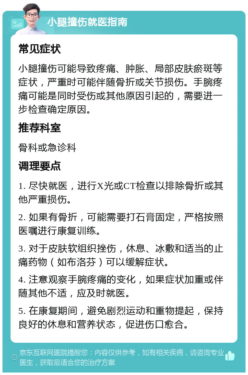 小腿撞伤就医指南 常见症状 小腿撞伤可能导致疼痛、肿胀、局部皮肤瘀斑等症状，严重时可能伴随骨折或关节损伤。手腕疼痛可能是同时受伤或其他原因引起的，需要进一步检查确定原因。 推荐科室 骨科或急诊科 调理要点 1. 尽快就医，进行X光或CT检查以排除骨折或其他严重损伤。 2. 如果有骨折，可能需要打石膏固定，严格按照医嘱进行康复训练。 3. 对于皮肤软组织挫伤，休息、冰敷和适当的止痛药物（如布洛芬）可以缓解症状。 4. 注意观察手腕疼痛的变化，如果症状加重或伴随其他不适，应及时就医。 5. 在康复期间，避免剧烈运动和重物提起，保持良好的休息和营养状态，促进伤口愈合。