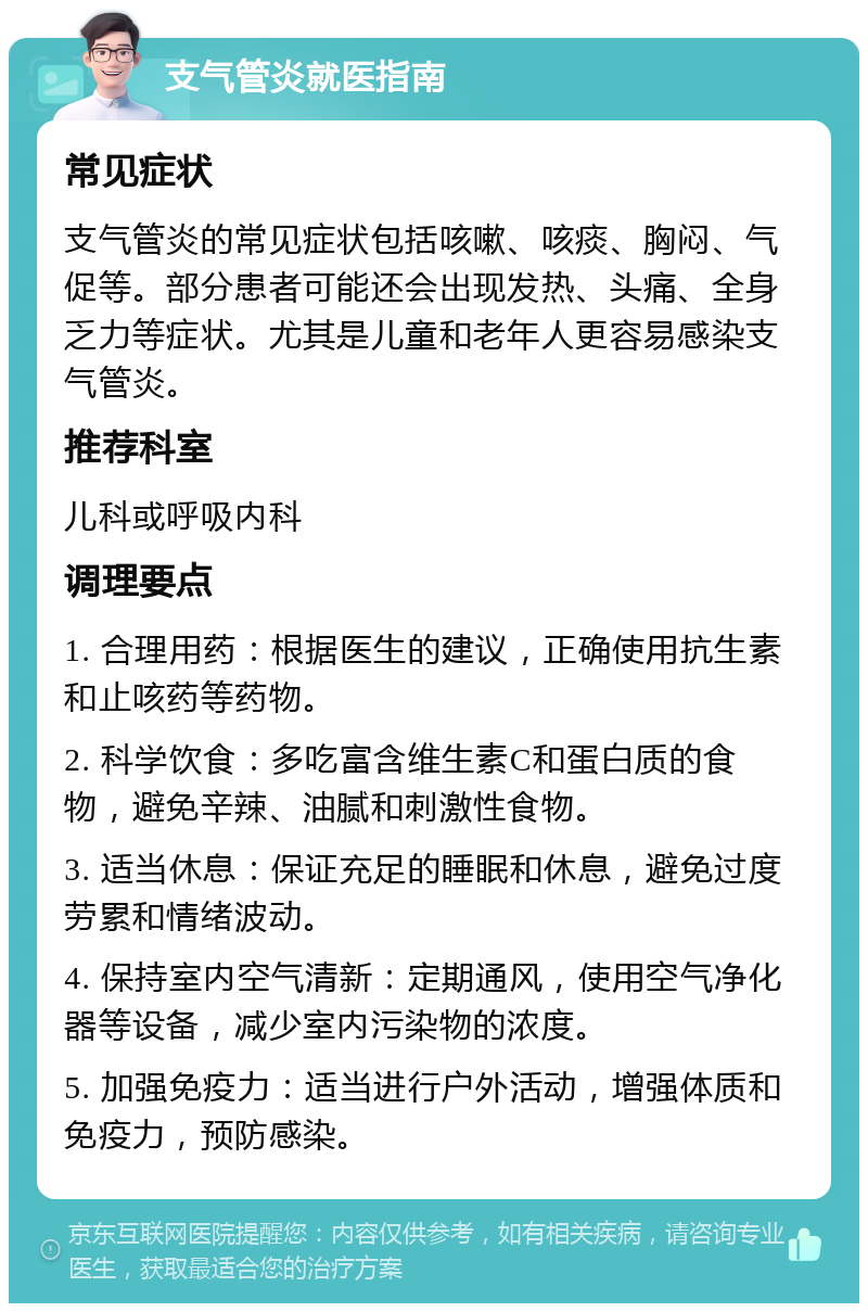 支气管炎就医指南 常见症状 支气管炎的常见症状包括咳嗽、咳痰、胸闷、气促等。部分患者可能还会出现发热、头痛、全身乏力等症状。尤其是儿童和老年人更容易感染支气管炎。 推荐科室 儿科或呼吸内科 调理要点 1. 合理用药：根据医生的建议，正确使用抗生素和止咳药等药物。 2. 科学饮食：多吃富含维生素C和蛋白质的食物，避免辛辣、油腻和刺激性食物。 3. 适当休息：保证充足的睡眠和休息，避免过度劳累和情绪波动。 4. 保持室内空气清新：定期通风，使用空气净化器等设备，减少室内污染物的浓度。 5. 加强免疫力：适当进行户外活动，增强体质和免疫力，预防感染。