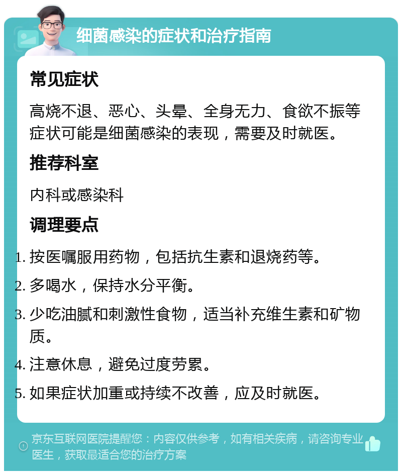 细菌感染的症状和治疗指南 常见症状 高烧不退、恶心、头晕、全身无力、食欲不振等症状可能是细菌感染的表现，需要及时就医。 推荐科室 内科或感染科 调理要点 按医嘱服用药物，包括抗生素和退烧药等。 多喝水，保持水分平衡。 少吃油腻和刺激性食物，适当补充维生素和矿物质。 注意休息，避免过度劳累。 如果症状加重或持续不改善，应及时就医。