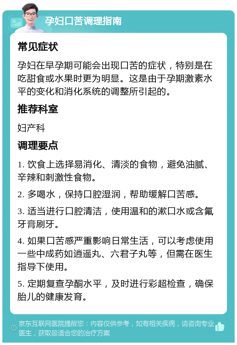 孕妇口苦调理指南 常见症状 孕妇在早孕期可能会出现口苦的症状，特别是在吃甜食或水果时更为明显。这是由于孕期激素水平的变化和消化系统的调整所引起的。 推荐科室 妇产科 调理要点 1. 饮食上选择易消化、清淡的食物，避免油腻、辛辣和刺激性食物。 2. 多喝水，保持口腔湿润，帮助缓解口苦感。 3. 适当进行口腔清洁，使用温和的漱口水或含氟牙膏刷牙。 4. 如果口苦感严重影响日常生活，可以考虑使用一些中成药如逍遥丸、六君子丸等，但需在医生指导下使用。 5. 定期复查孕酮水平，及时进行彩超检查，确保胎儿的健康发育。