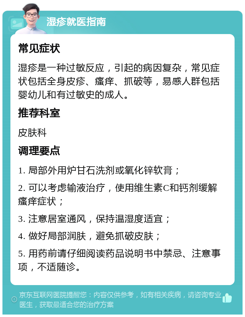 湿疹就医指南 常见症状 湿疹是一种过敏反应，引起的病因复杂，常见症状包括全身皮疹、瘙痒、抓破等，易感人群包括婴幼儿和有过敏史的成人。 推荐科室 皮肤科 调理要点 1. 局部外用炉甘石洗剂或氧化锌软膏； 2. 可以考虑输液治疗，使用维生素C和钙剂缓解瘙痒症状； 3. 注意居室通风，保持温湿度适宜； 4. 做好局部润肤，避免抓破皮肤； 5. 用药前请仔细阅读药品说明书中禁忌、注意事项，不适随诊。