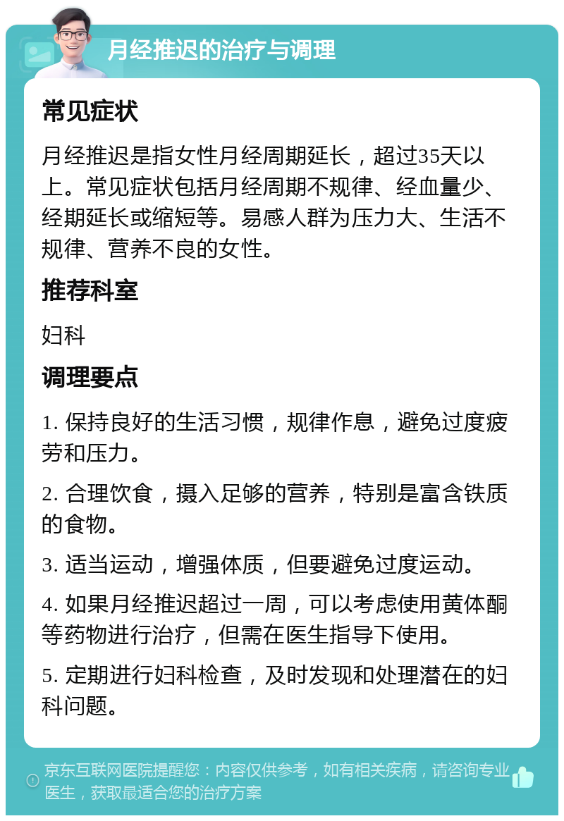 月经推迟的治疗与调理 常见症状 月经推迟是指女性月经周期延长，超过35天以上。常见症状包括月经周期不规律、经血量少、经期延长或缩短等。易感人群为压力大、生活不规律、营养不良的女性。 推荐科室 妇科 调理要点 1. 保持良好的生活习惯，规律作息，避免过度疲劳和压力。 2. 合理饮食，摄入足够的营养，特别是富含铁质的食物。 3. 适当运动，增强体质，但要避免过度运动。 4. 如果月经推迟超过一周，可以考虑使用黄体酮等药物进行治疗，但需在医生指导下使用。 5. 定期进行妇科检查，及时发现和处理潜在的妇科问题。