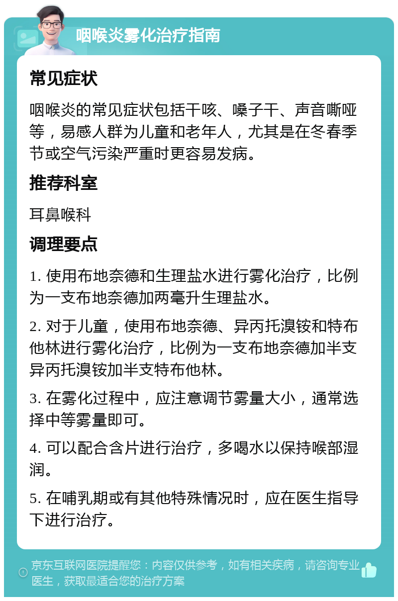 咽喉炎雾化治疗指南 常见症状 咽喉炎的常见症状包括干咳、嗓子干、声音嘶哑等，易感人群为儿童和老年人，尤其是在冬春季节或空气污染严重时更容易发病。 推荐科室 耳鼻喉科 调理要点 1. 使用布地奈德和生理盐水进行雾化治疗，比例为一支布地奈德加两毫升生理盐水。 2. 对于儿童，使用布地奈德、异丙托溴铵和特布他林进行雾化治疗，比例为一支布地奈德加半支异丙托溴铵加半支特布他林。 3. 在雾化过程中，应注意调节雾量大小，通常选择中等雾量即可。 4. 可以配合含片进行治疗，多喝水以保持喉部湿润。 5. 在哺乳期或有其他特殊情况时，应在医生指导下进行治疗。