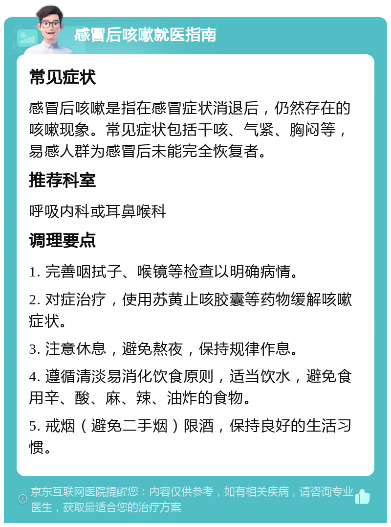 感冒后咳嗽就医指南 常见症状 感冒后咳嗽是指在感冒症状消退后，仍然存在的咳嗽现象。常见症状包括干咳、气紧、胸闷等，易感人群为感冒后未能完全恢复者。 推荐科室 呼吸内科或耳鼻喉科 调理要点 1. 完善咽拭子、喉镜等检查以明确病情。 2. 对症治疗，使用苏黄止咳胶囊等药物缓解咳嗽症状。 3. 注意休息，避免熬夜，保持规律作息。 4. 遵循清淡易消化饮食原则，适当饮水，避免食用辛、酸、麻、辣、油炸的食物。 5. 戒烟（避免二手烟）限酒，保持良好的生活习惯。