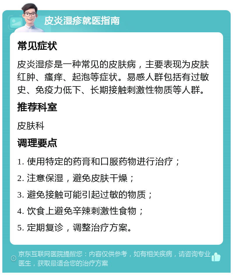 皮炎湿疹就医指南 常见症状 皮炎湿疹是一种常见的皮肤病，主要表现为皮肤红肿、瘙痒、起泡等症状。易感人群包括有过敏史、免疫力低下、长期接触刺激性物质等人群。 推荐科室 皮肤科 调理要点 1. 使用特定的药膏和口服药物进行治疗； 2. 注意保湿，避免皮肤干燥； 3. 避免接触可能引起过敏的物质； 4. 饮食上避免辛辣刺激性食物； 5. 定期复诊，调整治疗方案。