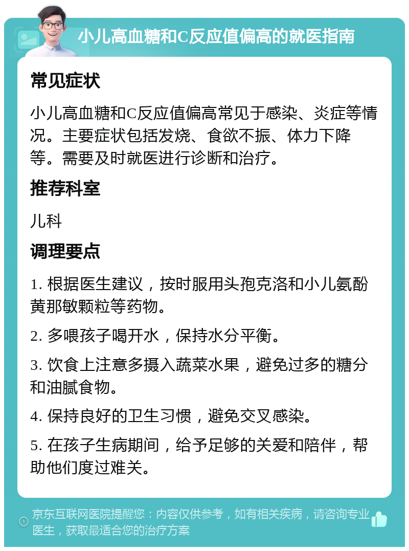 小儿高血糖和C反应值偏高的就医指南 常见症状 小儿高血糖和C反应值偏高常见于感染、炎症等情况。主要症状包括发烧、食欲不振、体力下降等。需要及时就医进行诊断和治疗。 推荐科室 儿科 调理要点 1. 根据医生建议，按时服用头孢克洛和小儿氨酚黄那敏颗粒等药物。 2. 多喂孩子喝开水，保持水分平衡。 3. 饮食上注意多摄入蔬菜水果，避免过多的糖分和油腻食物。 4. 保持良好的卫生习惯，避免交叉感染。 5. 在孩子生病期间，给予足够的关爱和陪伴，帮助他们度过难关。