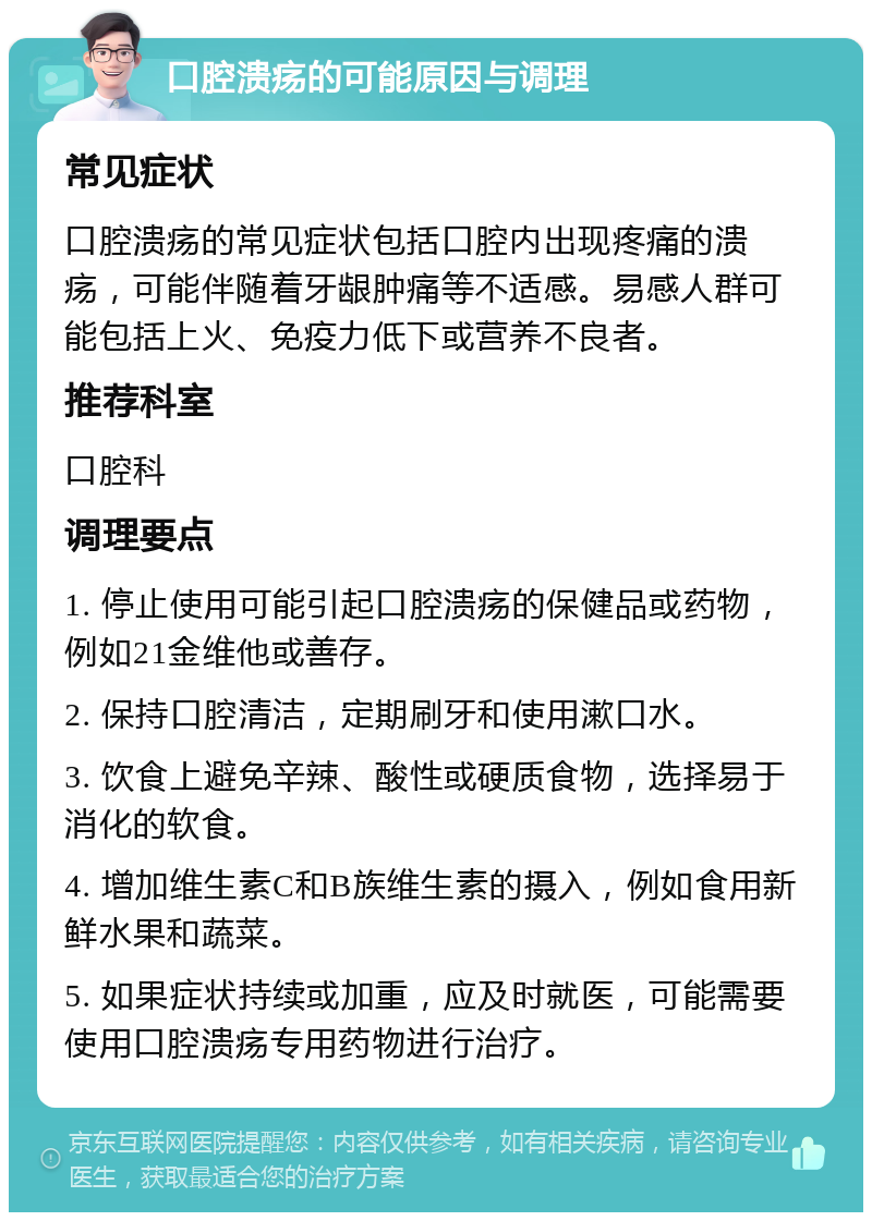 口腔溃疡的可能原因与调理 常见症状 口腔溃疡的常见症状包括口腔内出现疼痛的溃疡，可能伴随着牙龈肿痛等不适感。易感人群可能包括上火、免疫力低下或营养不良者。 推荐科室 口腔科 调理要点 1. 停止使用可能引起口腔溃疡的保健品或药物，例如21金维他或善存。 2. 保持口腔清洁，定期刷牙和使用漱口水。 3. 饮食上避免辛辣、酸性或硬质食物，选择易于消化的软食。 4. 增加维生素C和B族维生素的摄入，例如食用新鲜水果和蔬菜。 5. 如果症状持续或加重，应及时就医，可能需要使用口腔溃疡专用药物进行治疗。