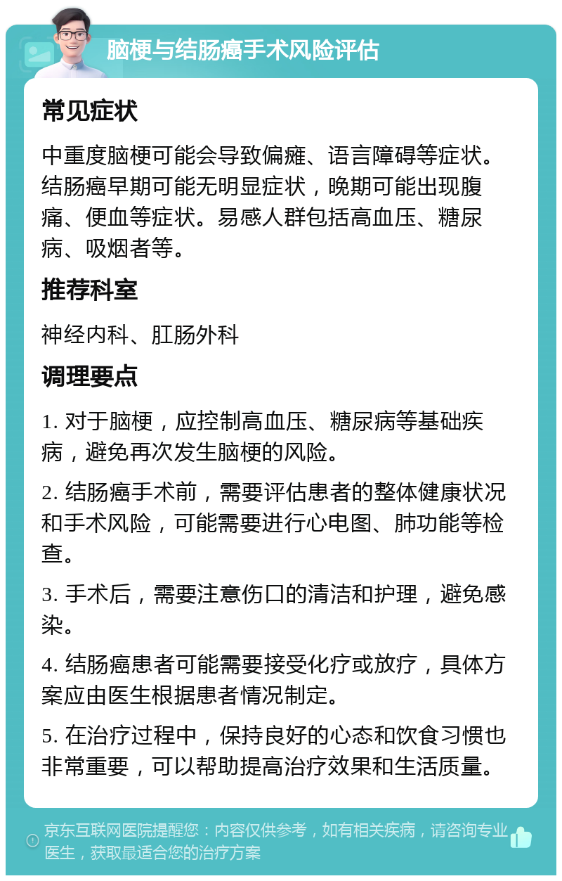 脑梗与结肠癌手术风险评估 常见症状 中重度脑梗可能会导致偏瘫、语言障碍等症状。结肠癌早期可能无明显症状，晚期可能出现腹痛、便血等症状。易感人群包括高血压、糖尿病、吸烟者等。 推荐科室 神经内科、肛肠外科 调理要点 1. 对于脑梗，应控制高血压、糖尿病等基础疾病，避免再次发生脑梗的风险。 2. 结肠癌手术前，需要评估患者的整体健康状况和手术风险，可能需要进行心电图、肺功能等检查。 3. 手术后，需要注意伤口的清洁和护理，避免感染。 4. 结肠癌患者可能需要接受化疗或放疗，具体方案应由医生根据患者情况制定。 5. 在治疗过程中，保持良好的心态和饮食习惯也非常重要，可以帮助提高治疗效果和生活质量。