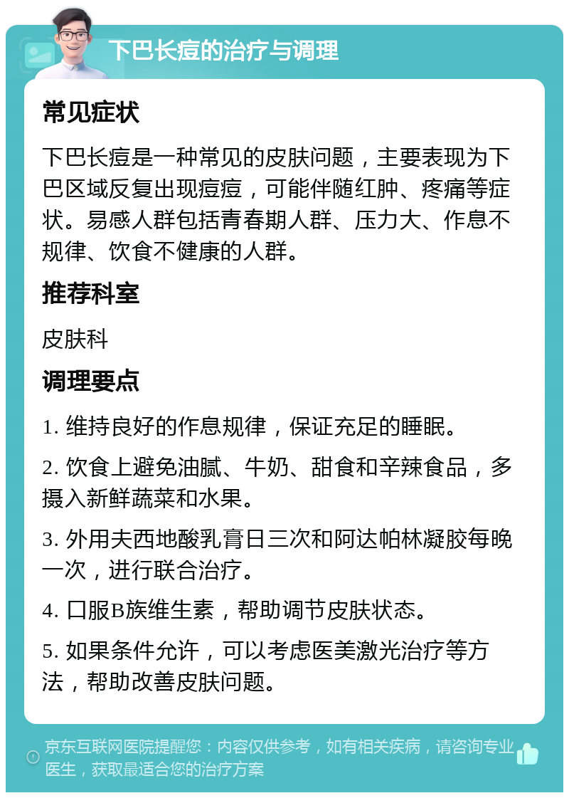 下巴长痘的治疗与调理 常见症状 下巴长痘是一种常见的皮肤问题，主要表现为下巴区域反复出现痘痘，可能伴随红肿、疼痛等症状。易感人群包括青春期人群、压力大、作息不规律、饮食不健康的人群。 推荐科室 皮肤科 调理要点 1. 维持良好的作息规律，保证充足的睡眠。 2. 饮食上避免油腻、牛奶、甜食和辛辣食品，多摄入新鲜蔬菜和水果。 3. 外用夫西地酸乳膏日三次和阿达帕林凝胶每晚一次，进行联合治疗。 4. 口服B族维生素，帮助调节皮肤状态。 5. 如果条件允许，可以考虑医美激光治疗等方法，帮助改善皮肤问题。