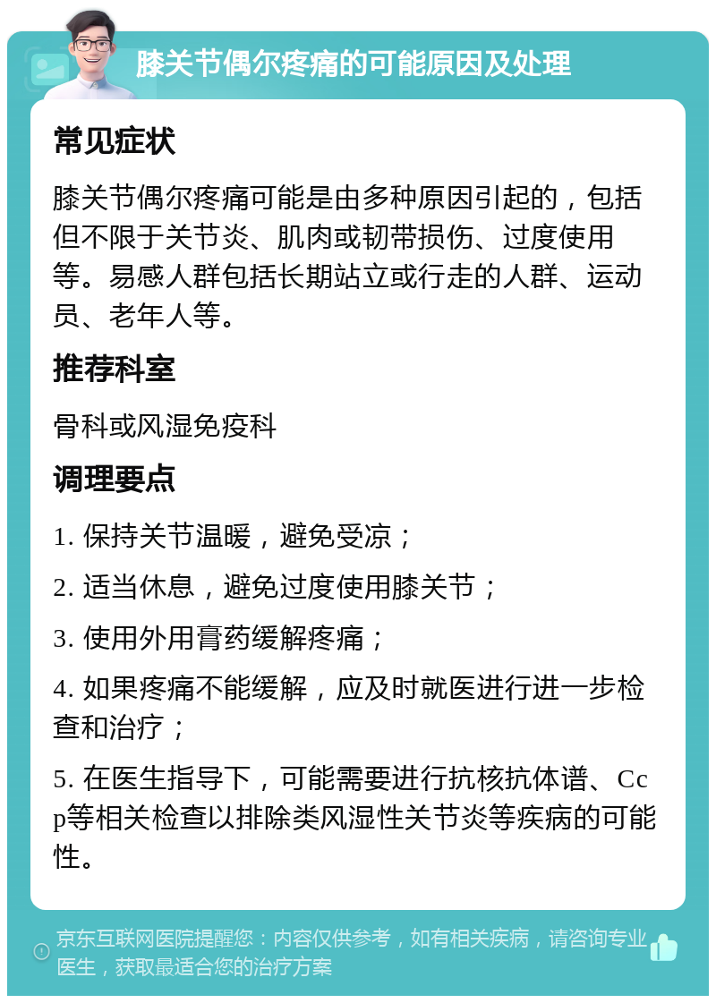 膝关节偶尔疼痛的可能原因及处理 常见症状 膝关节偶尔疼痛可能是由多种原因引起的，包括但不限于关节炎、肌肉或韧带损伤、过度使用等。易感人群包括长期站立或行走的人群、运动员、老年人等。 推荐科室 骨科或风湿免疫科 调理要点 1. 保持关节温暖，避免受凉； 2. 适当休息，避免过度使用膝关节； 3. 使用外用膏药缓解疼痛； 4. 如果疼痛不能缓解，应及时就医进行进一步检查和治疗； 5. 在医生指导下，可能需要进行抗核抗体谱、Ccp等相关检查以排除类风湿性关节炎等疾病的可能性。