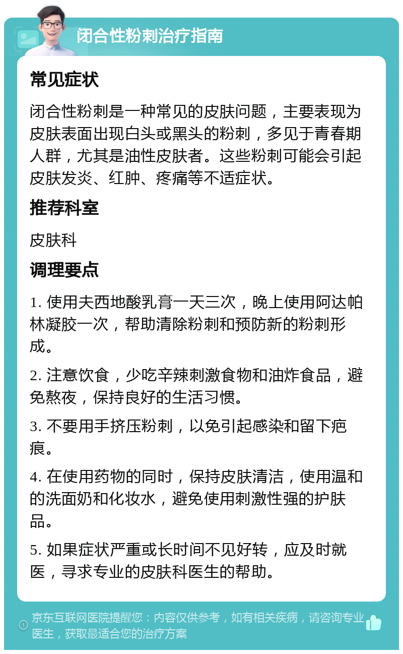 闭合性粉刺治疗指南 常见症状 闭合性粉刺是一种常见的皮肤问题，主要表现为皮肤表面出现白头或黑头的粉刺，多见于青春期人群，尤其是油性皮肤者。这些粉刺可能会引起皮肤发炎、红肿、疼痛等不适症状。 推荐科室 皮肤科 调理要点 1. 使用夫西地酸乳膏一天三次，晚上使用阿达帕林凝胶一次，帮助清除粉刺和预防新的粉刺形成。 2. 注意饮食，少吃辛辣刺激食物和油炸食品，避免熬夜，保持良好的生活习惯。 3. 不要用手挤压粉刺，以免引起感染和留下疤痕。 4. 在使用药物的同时，保持皮肤清洁，使用温和的洗面奶和化妆水，避免使用刺激性强的护肤品。 5. 如果症状严重或长时间不见好转，应及时就医，寻求专业的皮肤科医生的帮助。