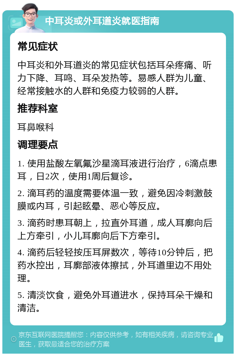 中耳炎或外耳道炎就医指南 常见症状 中耳炎和外耳道炎的常见症状包括耳朵疼痛、听力下降、耳鸣、耳朵发热等。易感人群为儿童、经常接触水的人群和免疫力较弱的人群。 推荐科室 耳鼻喉科 调理要点 1. 使用盐酸左氧氟沙星滴耳液进行治疗，6滴点患耳，日2次，使用1周后复诊。 2. 滴耳药的温度需要体温一致，避免因冷刺激鼓膜或内耳，引起眩晕、恶心等反应。 3. 滴药时患耳朝上，拉直外耳道，成人耳廓向后上方牵引，小儿耳廓向后下方牵引。 4. 滴药后轻轻按压耳屏数次，等待10分钟后，把药水控出，耳廓部液体擦拭，外耳道里边不用处理。 5. 清淡饮食，避免外耳道进水，保持耳朵干燥和清洁。