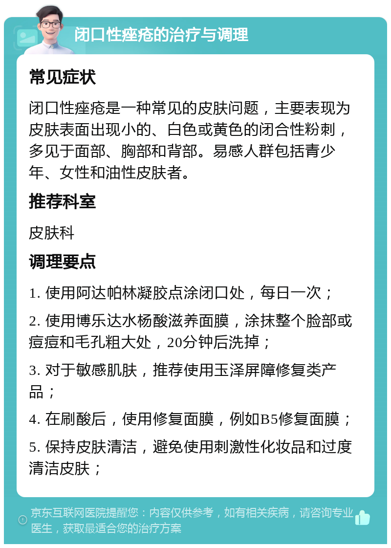 闭口性痤疮的治疗与调理 常见症状 闭口性痤疮是一种常见的皮肤问题，主要表现为皮肤表面出现小的、白色或黄色的闭合性粉刺，多见于面部、胸部和背部。易感人群包括青少年、女性和油性皮肤者。 推荐科室 皮肤科 调理要点 1. 使用阿达帕林凝胶点涂闭口处，每日一次； 2. 使用博乐达水杨酸滋养面膜，涂抹整个脸部或痘痘和毛孔粗大处，20分钟后洗掉； 3. 对于敏感肌肤，推荐使用玉泽屏障修复类产品； 4. 在刷酸后，使用修复面膜，例如B5修复面膜； 5. 保持皮肤清洁，避免使用刺激性化妆品和过度清洁皮肤；