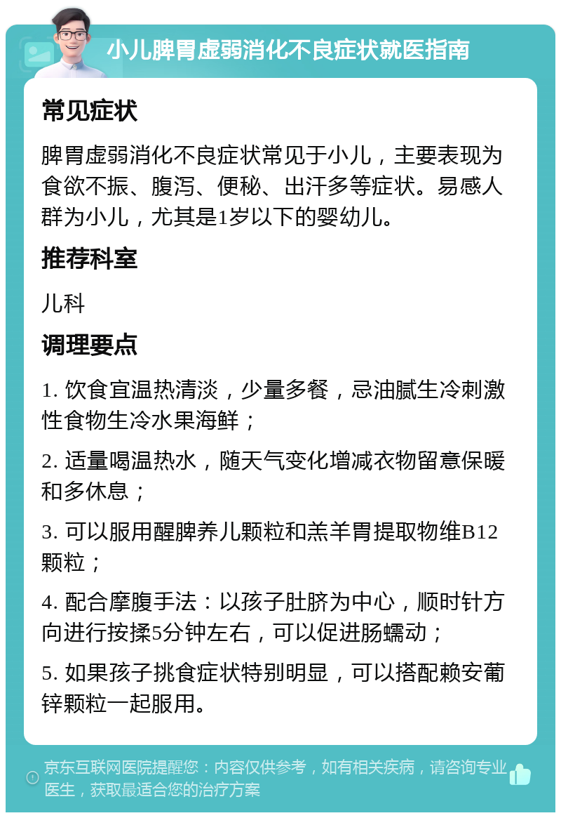 小儿脾胃虚弱消化不良症状就医指南 常见症状 脾胃虚弱消化不良症状常见于小儿，主要表现为食欲不振、腹泻、便秘、出汗多等症状。易感人群为小儿，尤其是1岁以下的婴幼儿。 推荐科室 儿科 调理要点 1. 饮食宜温热清淡，少量多餐，忌油腻生冷刺激性食物生冷水果海鲜； 2. 适量喝温热水，随天气变化增减衣物留意保暖和多休息； 3. 可以服用醒脾养儿颗粒和羔羊胃提取物维B12颗粒； 4. 配合摩腹手法：以孩子肚脐为中心，顺时针方向进行按揉5分钟左右，可以促进肠蠕动； 5. 如果孩子挑食症状特别明显，可以搭配赖安葡锌颗粒一起服用。