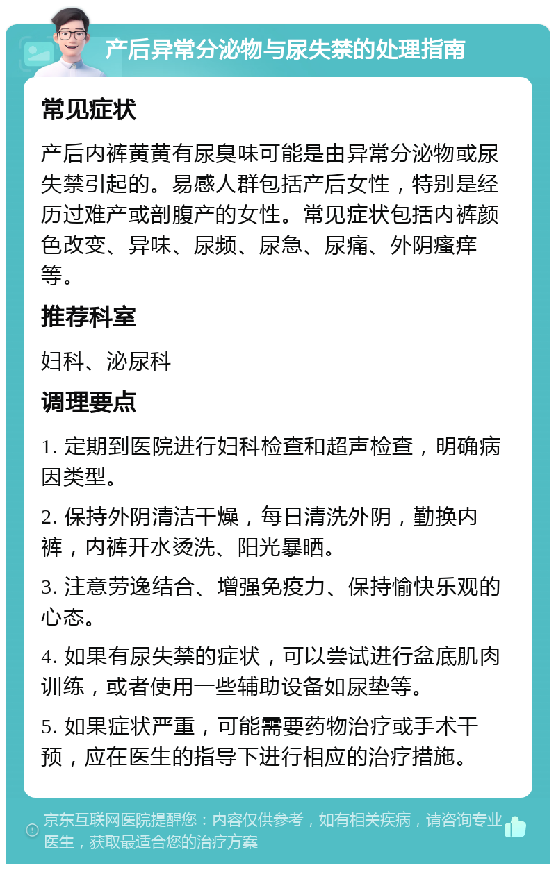 产后异常分泌物与尿失禁的处理指南 常见症状 产后内裤黄黄有尿臭味可能是由异常分泌物或尿失禁引起的。易感人群包括产后女性，特别是经历过难产或剖腹产的女性。常见症状包括内裤颜色改变、异味、尿频、尿急、尿痛、外阴瘙痒等。 推荐科室 妇科、泌尿科 调理要点 1. 定期到医院进行妇科检查和超声检查，明确病因类型。 2. 保持外阴清洁干燥，每日清洗外阴，勤换内裤，内裤开水烫洗、阳光暴晒。 3. 注意劳逸结合、增强免疫力、保持愉快乐观的心态。 4. 如果有尿失禁的症状，可以尝试进行盆底肌肉训练，或者使用一些辅助设备如尿垫等。 5. 如果症状严重，可能需要药物治疗或手术干预，应在医生的指导下进行相应的治疗措施。