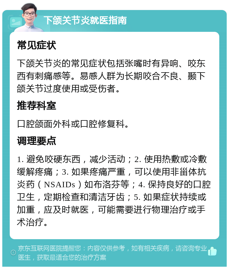 下颌关节炎就医指南 常见症状 下颌关节炎的常见症状包括张嘴时有异响、咬东西有刺痛感等。易感人群为长期咬合不良、颞下颌关节过度使用或受伤者。 推荐科室 口腔颌面外科或口腔修复科。 调理要点 1. 避免咬硬东西，减少活动；2. 使用热敷或冷敷缓解疼痛；3. 如果疼痛严重，可以使用非甾体抗炎药（NSAIDs）如布洛芬等；4. 保持良好的口腔卫生，定期检查和清洁牙齿；5. 如果症状持续或加重，应及时就医，可能需要进行物理治疗或手术治疗。