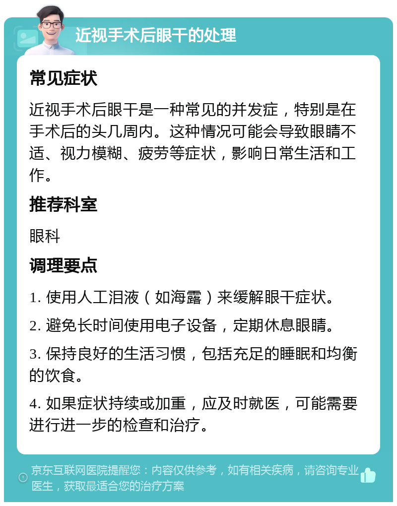 近视手术后眼干的处理 常见症状 近视手术后眼干是一种常见的并发症，特别是在手术后的头几周内。这种情况可能会导致眼睛不适、视力模糊、疲劳等症状，影响日常生活和工作。 推荐科室 眼科 调理要点 1. 使用人工泪液（如海露）来缓解眼干症状。 2. 避免长时间使用电子设备，定期休息眼睛。 3. 保持良好的生活习惯，包括充足的睡眠和均衡的饮食。 4. 如果症状持续或加重，应及时就医，可能需要进行进一步的检查和治疗。