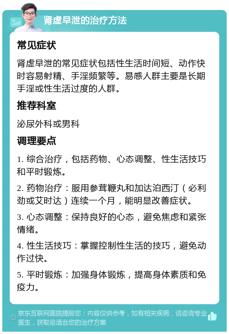 肾虚早泄的治疗方法 常见症状 肾虚早泄的常见症状包括性生活时间短、动作快时容易射精、手淫频繁等。易感人群主要是长期手淫或性生活过度的人群。 推荐科室 泌尿外科或男科 调理要点 1. 综合治疗，包括药物、心态调整、性生活技巧和平时锻炼。 2. 药物治疗：服用参茸鞭丸和加达泊西汀（必利劲或艾时达）连续一个月，能明显改善症状。 3. 心态调整：保持良好的心态，避免焦虑和紧张情绪。 4. 性生活技巧：掌握控制性生活的技巧，避免动作过快。 5. 平时锻炼：加强身体锻炼，提高身体素质和免疫力。