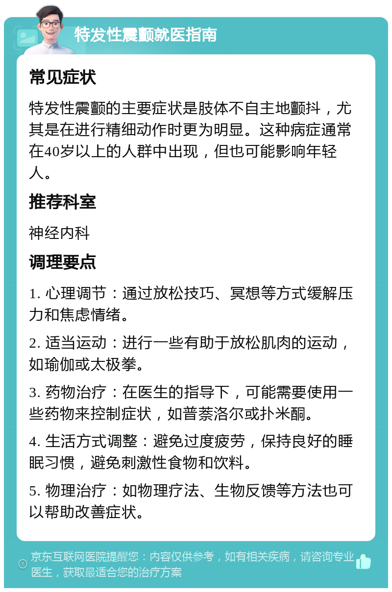 特发性震颤就医指南 常见症状 特发性震颤的主要症状是肢体不自主地颤抖，尤其是在进行精细动作时更为明显。这种病症通常在40岁以上的人群中出现，但也可能影响年轻人。 推荐科室 神经内科 调理要点 1. 心理调节：通过放松技巧、冥想等方式缓解压力和焦虑情绪。 2. 适当运动：进行一些有助于放松肌肉的运动，如瑜伽或太极拳。 3. 药物治疗：在医生的指导下，可能需要使用一些药物来控制症状，如普萘洛尔或扑米酮。 4. 生活方式调整：避免过度疲劳，保持良好的睡眠习惯，避免刺激性食物和饮料。 5. 物理治疗：如物理疗法、生物反馈等方法也可以帮助改善症状。