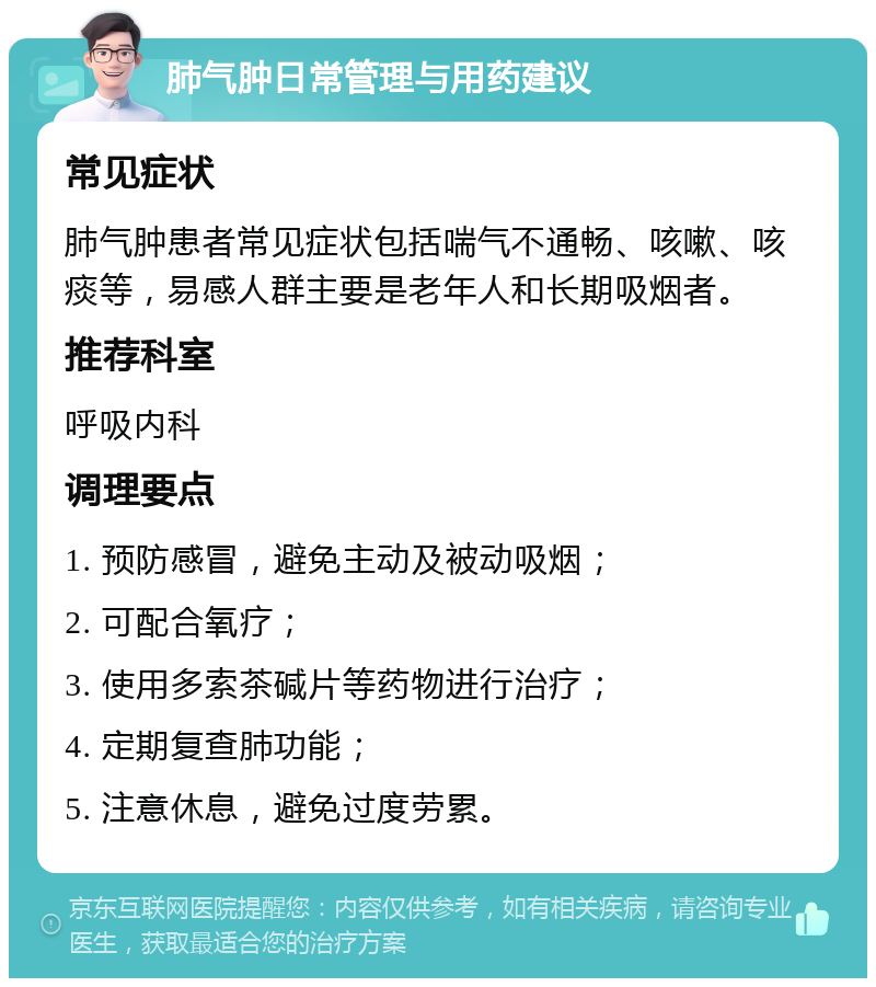 肺气肿日常管理与用药建议 常见症状 肺气肿患者常见症状包括喘气不通畅、咳嗽、咳痰等，易感人群主要是老年人和长期吸烟者。 推荐科室 呼吸内科 调理要点 1. 预防感冒，避免主动及被动吸烟； 2. 可配合氧疗； 3. 使用多索茶碱片等药物进行治疗； 4. 定期复查肺功能； 5. 注意休息，避免过度劳累。