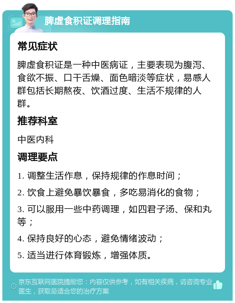 脾虚食积证调理指南 常见症状 脾虚食积证是一种中医病证，主要表现为腹泻、食欲不振、口干舌燥、面色暗淡等症状，易感人群包括长期熬夜、饮酒过度、生活不规律的人群。 推荐科室 中医内科 调理要点 1. 调整生活作息，保持规律的作息时间； 2. 饮食上避免暴饮暴食，多吃易消化的食物； 3. 可以服用一些中药调理，如四君子汤、保和丸等； 4. 保持良好的心态，避免情绪波动； 5. 适当进行体育锻炼，增强体质。