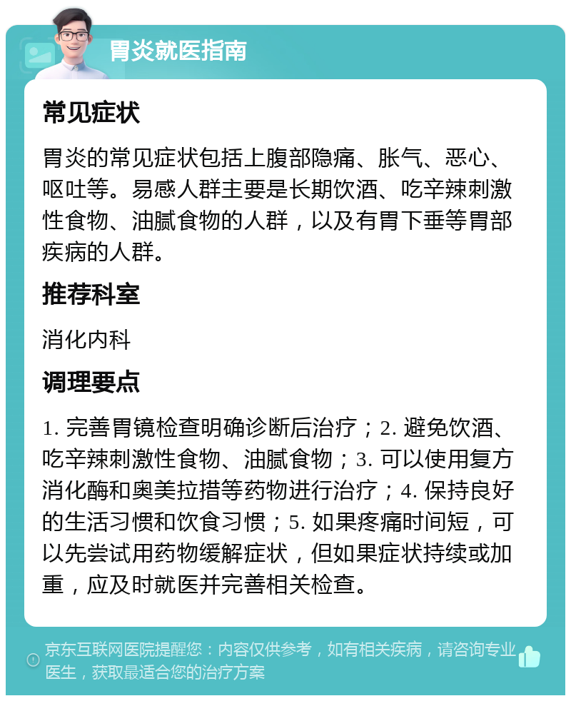 胃炎就医指南 常见症状 胃炎的常见症状包括上腹部隐痛、胀气、恶心、呕吐等。易感人群主要是长期饮酒、吃辛辣刺激性食物、油腻食物的人群，以及有胃下垂等胃部疾病的人群。 推荐科室 消化内科 调理要点 1. 完善胃镜检查明确诊断后治疗；2. 避免饮酒、吃辛辣刺激性食物、油腻食物；3. 可以使用复方消化酶和奥美拉措等药物进行治疗；4. 保持良好的生活习惯和饮食习惯；5. 如果疼痛时间短，可以先尝试用药物缓解症状，但如果症状持续或加重，应及时就医并完善相关检查。