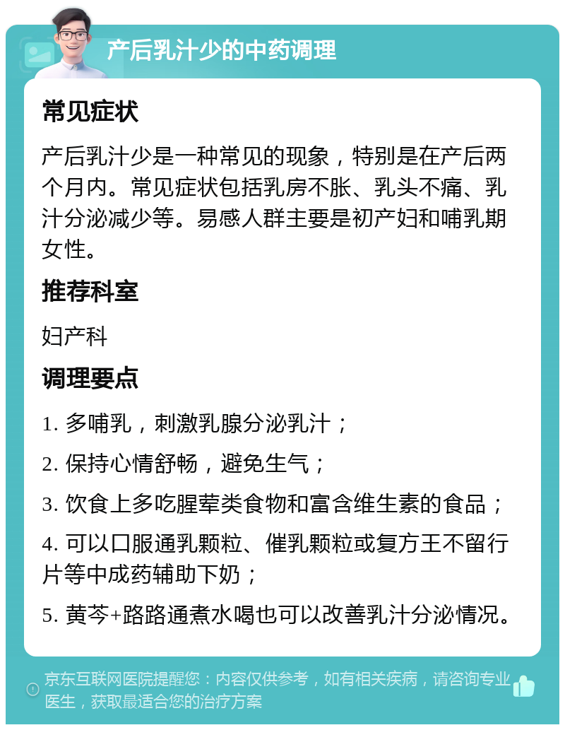 产后乳汁少的中药调理 常见症状 产后乳汁少是一种常见的现象，特别是在产后两个月内。常见症状包括乳房不胀、乳头不痛、乳汁分泌减少等。易感人群主要是初产妇和哺乳期女性。 推荐科室 妇产科 调理要点 1. 多哺乳，刺激乳腺分泌乳汁； 2. 保持心情舒畅，避免生气； 3. 饮食上多吃腥荤类食物和富含维生素的食品； 4. 可以口服通乳颗粒、催乳颗粒或复方王不留行片等中成药辅助下奶； 5. 黄芩+路路通煮水喝也可以改善乳汁分泌情况。