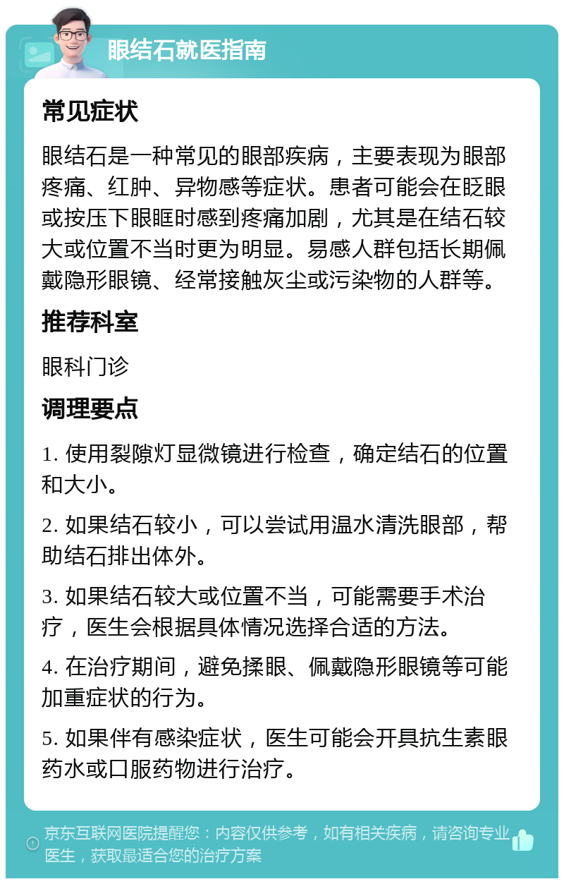 眼结石就医指南 常见症状 眼结石是一种常见的眼部疾病，主要表现为眼部疼痛、红肿、异物感等症状。患者可能会在眨眼或按压下眼眶时感到疼痛加剧，尤其是在结石较大或位置不当时更为明显。易感人群包括长期佩戴隐形眼镜、经常接触灰尘或污染物的人群等。 推荐科室 眼科门诊 调理要点 1. 使用裂隙灯显微镜进行检查，确定结石的位置和大小。 2. 如果结石较小，可以尝试用温水清洗眼部，帮助结石排出体外。 3. 如果结石较大或位置不当，可能需要手术治疗，医生会根据具体情况选择合适的方法。 4. 在治疗期间，避免揉眼、佩戴隐形眼镜等可能加重症状的行为。 5. 如果伴有感染症状，医生可能会开具抗生素眼药水或口服药物进行治疗。