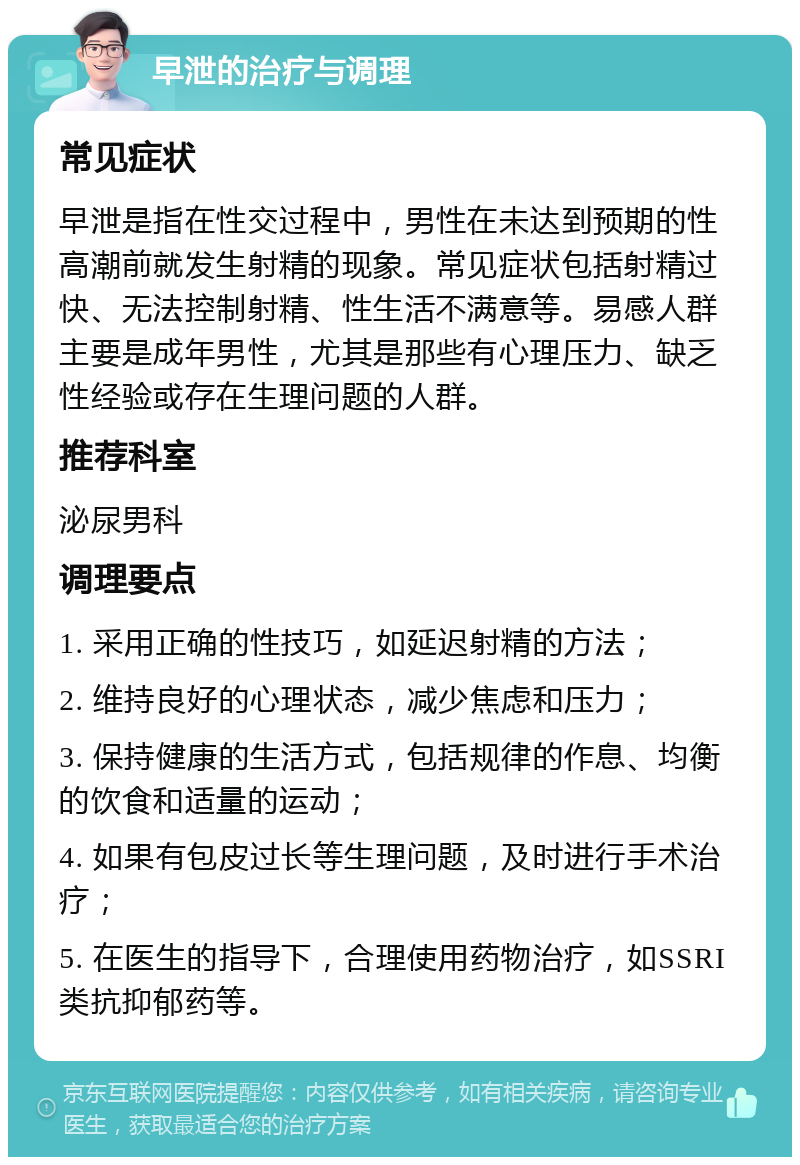 早泄的治疗与调理 常见症状 早泄是指在性交过程中，男性在未达到预期的性高潮前就发生射精的现象。常见症状包括射精过快、无法控制射精、性生活不满意等。易感人群主要是成年男性，尤其是那些有心理压力、缺乏性经验或存在生理问题的人群。 推荐科室 泌尿男科 调理要点 1. 采用正确的性技巧，如延迟射精的方法； 2. 维持良好的心理状态，减少焦虑和压力； 3. 保持健康的生活方式，包括规律的作息、均衡的饮食和适量的运动； 4. 如果有包皮过长等生理问题，及时进行手术治疗； 5. 在医生的指导下，合理使用药物治疗，如SSRI类抗抑郁药等。