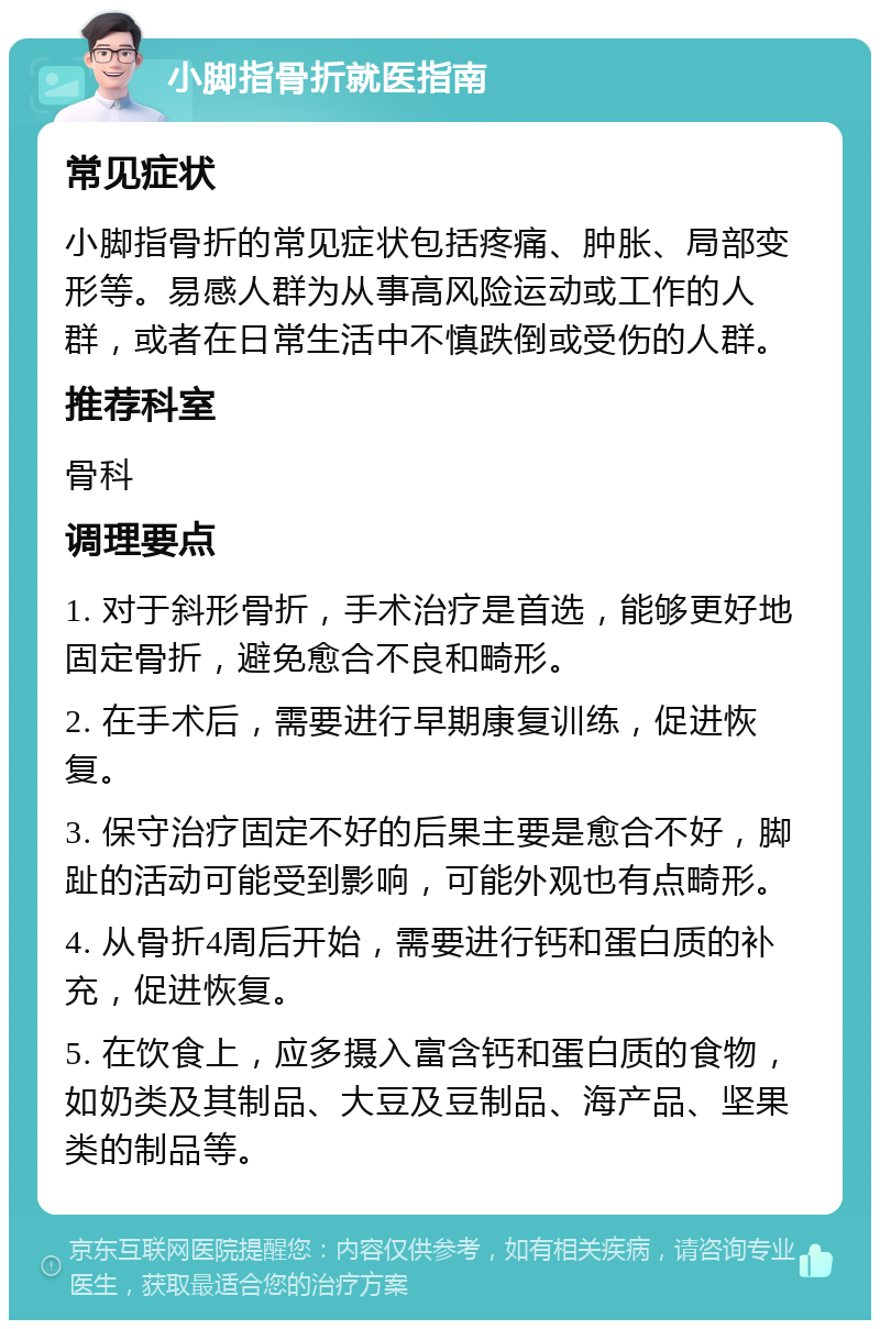 小脚指骨折就医指南 常见症状 小脚指骨折的常见症状包括疼痛、肿胀、局部变形等。易感人群为从事高风险运动或工作的人群，或者在日常生活中不慎跌倒或受伤的人群。 推荐科室 骨科 调理要点 1. 对于斜形骨折，手术治疗是首选，能够更好地固定骨折，避免愈合不良和畸形。 2. 在手术后，需要进行早期康复训练，促进恢复。 3. 保守治疗固定不好的后果主要是愈合不好，脚趾的活动可能受到影响，可能外观也有点畸形。 4. 从骨折4周后开始，需要进行钙和蛋白质的补充，促进恢复。 5. 在饮食上，应多摄入富含钙和蛋白质的食物，如奶类及其制品、大豆及豆制品、海产品、坚果类的制品等。