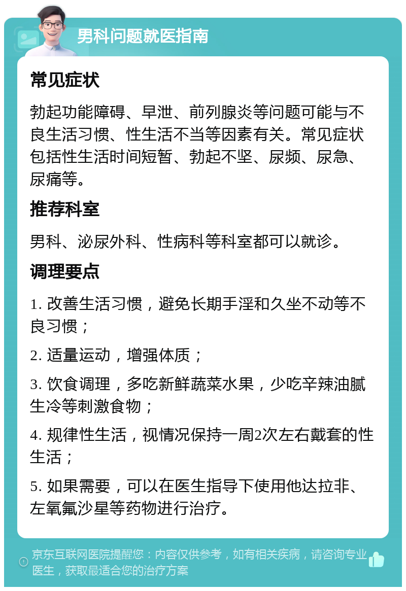 男科问题就医指南 常见症状 勃起功能障碍、早泄、前列腺炎等问题可能与不良生活习惯、性生活不当等因素有关。常见症状包括性生活时间短暂、勃起不坚、尿频、尿急、尿痛等。 推荐科室 男科、泌尿外科、性病科等科室都可以就诊。 调理要点 1. 改善生活习惯，避免长期手淫和久坐不动等不良习惯； 2. 适量运动，增强体质； 3. 饮食调理，多吃新鲜蔬菜水果，少吃辛辣油腻生冷等刺激食物； 4. 规律性生活，视情况保持一周2次左右戴套的性生活； 5. 如果需要，可以在医生指导下使用他达拉非、左氧氟沙星等药物进行治疗。