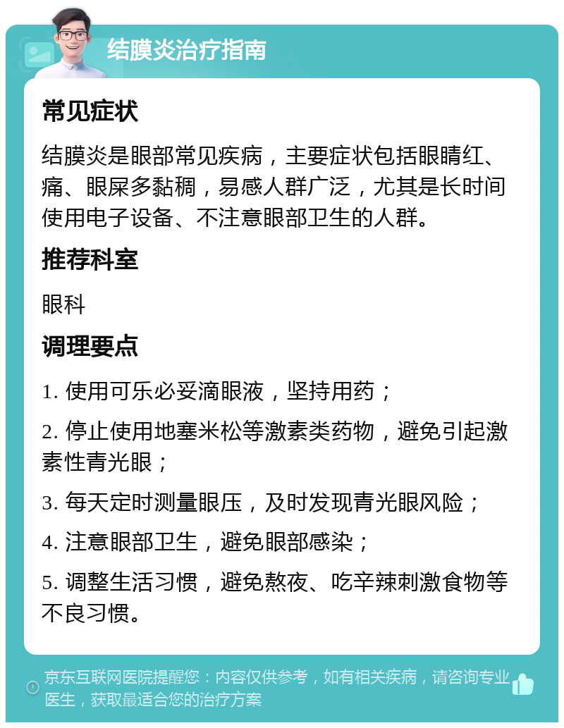 结膜炎治疗指南 常见症状 结膜炎是眼部常见疾病，主要症状包括眼睛红、痛、眼屎多黏稠，易感人群广泛，尤其是长时间使用电子设备、不注意眼部卫生的人群。 推荐科室 眼科 调理要点 1. 使用可乐必妥滴眼液，坚持用药； 2. 停止使用地塞米松等激素类药物，避免引起激素性青光眼； 3. 每天定时测量眼压，及时发现青光眼风险； 4. 注意眼部卫生，避免眼部感染； 5. 调整生活习惯，避免熬夜、吃辛辣刺激食物等不良习惯。