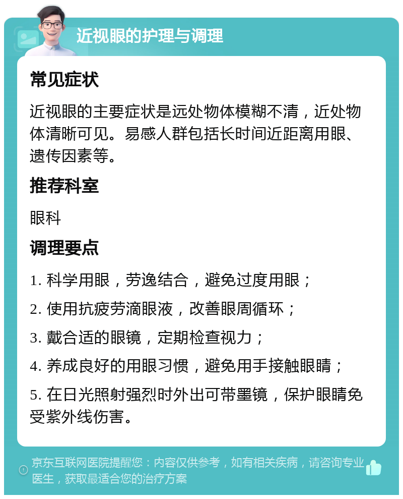 近视眼的护理与调理 常见症状 近视眼的主要症状是远处物体模糊不清，近处物体清晰可见。易感人群包括长时间近距离用眼、遗传因素等。 推荐科室 眼科 调理要点 1. 科学用眼，劳逸结合，避免过度用眼； 2. 使用抗疲劳滴眼液，改善眼周循环； 3. 戴合适的眼镜，定期检查视力； 4. 养成良好的用眼习惯，避免用手接触眼睛； 5. 在日光照射强烈时外出可带墨镜，保护眼睛免受紫外线伤害。