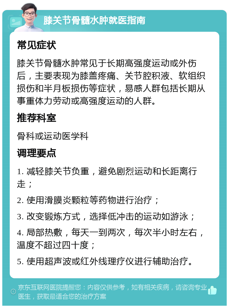 膝关节骨髓水肿就医指南 常见症状 膝关节骨髓水肿常见于长期高强度运动或外伤后，主要表现为膝盖疼痛、关节腔积液、软组织损伤和半月板损伤等症状，易感人群包括长期从事重体力劳动或高强度运动的人群。 推荐科室 骨科或运动医学科 调理要点 1. 减轻膝关节负重，避免剧烈运动和长距离行走； 2. 使用滑膜炎颗粒等药物进行治疗； 3. 改变锻炼方式，选择低冲击的运动如游泳； 4. 局部热敷，每天一到两次，每次半小时左右，温度不超过四十度； 5. 使用超声波或红外线理疗仪进行辅助治疗。