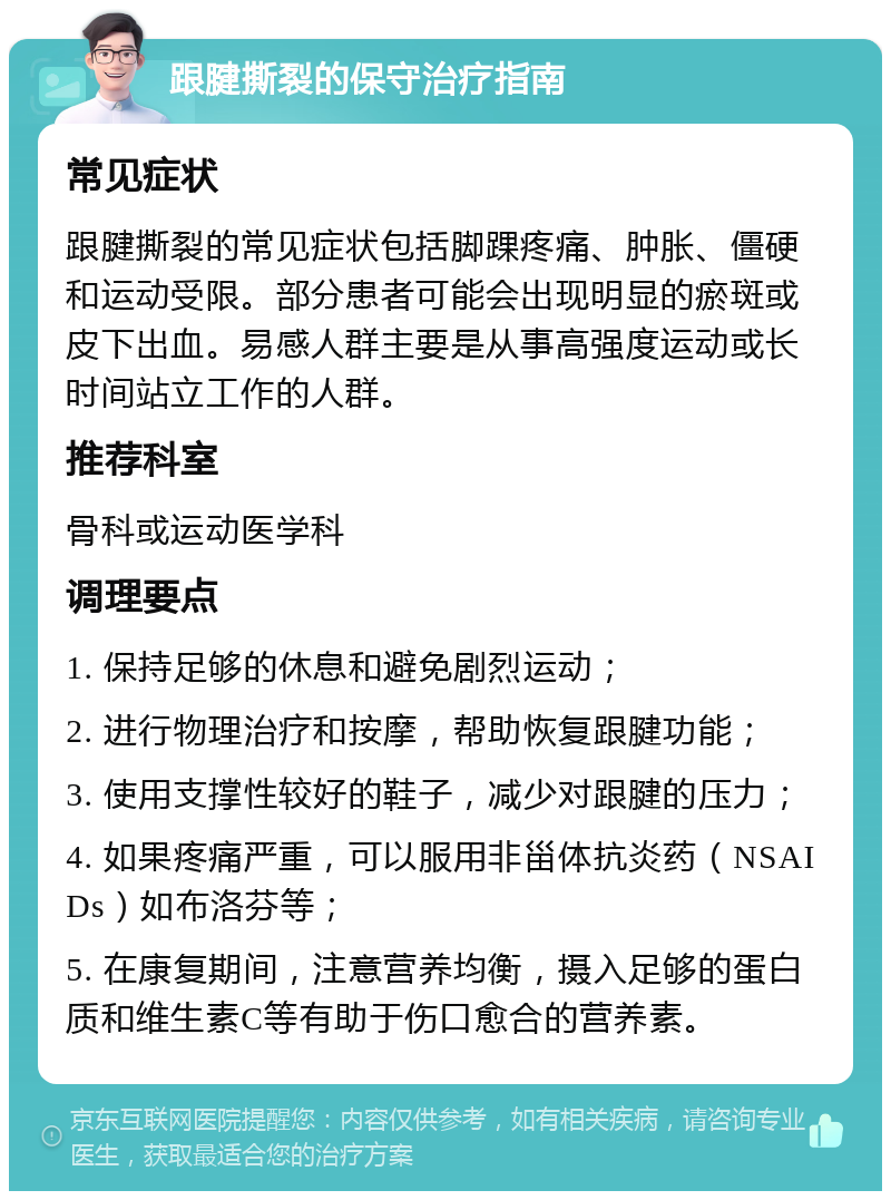 跟腱撕裂的保守治疗指南 常见症状 跟腱撕裂的常见症状包括脚踝疼痛、肿胀、僵硬和运动受限。部分患者可能会出现明显的瘀斑或皮下出血。易感人群主要是从事高强度运动或长时间站立工作的人群。 推荐科室 骨科或运动医学科 调理要点 1. 保持足够的休息和避免剧烈运动； 2. 进行物理治疗和按摩，帮助恢复跟腱功能； 3. 使用支撑性较好的鞋子，减少对跟腱的压力； 4. 如果疼痛严重，可以服用非甾体抗炎药（NSAIDs）如布洛芬等； 5. 在康复期间，注意营养均衡，摄入足够的蛋白质和维生素C等有助于伤口愈合的营养素。