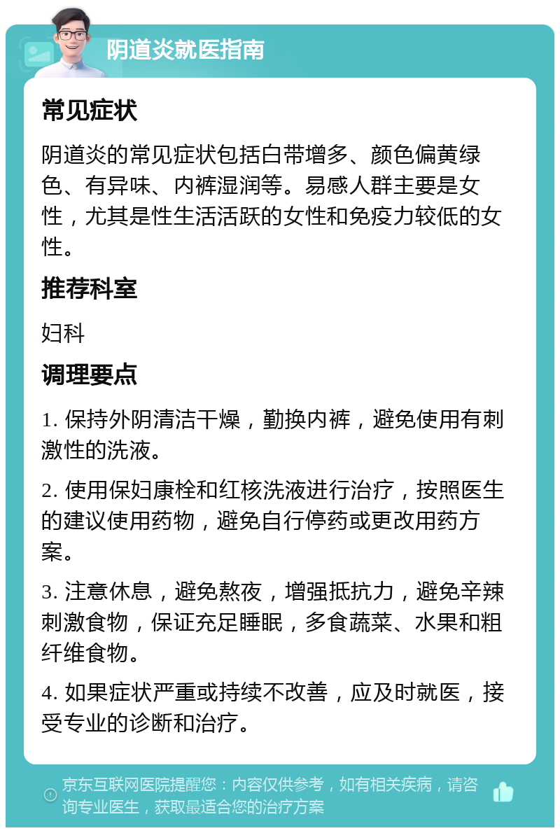 阴道炎就医指南 常见症状 阴道炎的常见症状包括白带增多、颜色偏黄绿色、有异味、内裤湿润等。易感人群主要是女性，尤其是性生活活跃的女性和免疫力较低的女性。 推荐科室 妇科 调理要点 1. 保持外阴清洁干燥，勤换内裤，避免使用有刺激性的洗液。 2. 使用保妇康栓和红核洗液进行治疗，按照医生的建议使用药物，避免自行停药或更改用药方案。 3. 注意休息，避免熬夜，增强抵抗力，避免辛辣刺激食物，保证充足睡眠，多食蔬菜、水果和粗纤维食物。 4. 如果症状严重或持续不改善，应及时就医，接受专业的诊断和治疗。