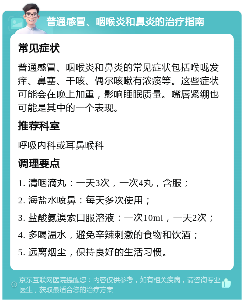 普通感冒、咽喉炎和鼻炎的治疗指南 常见症状 普通感冒、咽喉炎和鼻炎的常见症状包括喉咙发痒、鼻塞、干咳、偶尔咳嗽有浓痰等。这些症状可能会在晚上加重，影响睡眠质量。嘴唇紧绷也可能是其中的一个表现。 推荐科室 呼吸内科或耳鼻喉科 调理要点 1. 清咽滴丸：一天3次，一次4丸，含服； 2. 海盐水喷鼻：每天多次使用； 3. 盐酸氨溴索口服溶液：一次10ml，一天2次； 4. 多喝温水，避免辛辣刺激的食物和饮酒； 5. 远离烟尘，保持良好的生活习惯。