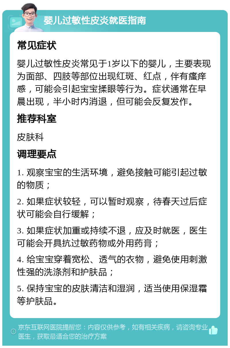 婴儿过敏性皮炎就医指南 常见症状 婴儿过敏性皮炎常见于1岁以下的婴儿，主要表现为面部、四肢等部位出现红斑、红点，伴有瘙痒感，可能会引起宝宝揉眼等行为。症状通常在早晨出现，半小时内消退，但可能会反复发作。 推荐科室 皮肤科 调理要点 1. 观察宝宝的生活环境，避免接触可能引起过敏的物质； 2. 如果症状较轻，可以暂时观察，待春天过后症状可能会自行缓解； 3. 如果症状加重或持续不退，应及时就医，医生可能会开具抗过敏药物或外用药膏； 4. 给宝宝穿着宽松、透气的衣物，避免使用刺激性强的洗涤剂和护肤品； 5. 保持宝宝的皮肤清洁和湿润，适当使用保湿霜等护肤品。