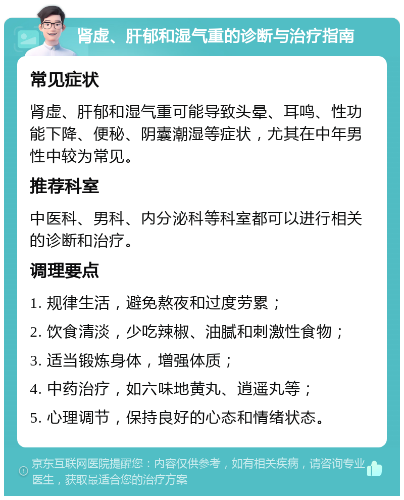 肾虚、肝郁和湿气重的诊断与治疗指南 常见症状 肾虚、肝郁和湿气重可能导致头晕、耳鸣、性功能下降、便秘、阴囊潮湿等症状，尤其在中年男性中较为常见。 推荐科室 中医科、男科、内分泌科等科室都可以进行相关的诊断和治疗。 调理要点 1. 规律生活，避免熬夜和过度劳累； 2. 饮食清淡，少吃辣椒、油腻和刺激性食物； 3. 适当锻炼身体，增强体质； 4. 中药治疗，如六味地黄丸、逍遥丸等； 5. 心理调节，保持良好的心态和情绪状态。