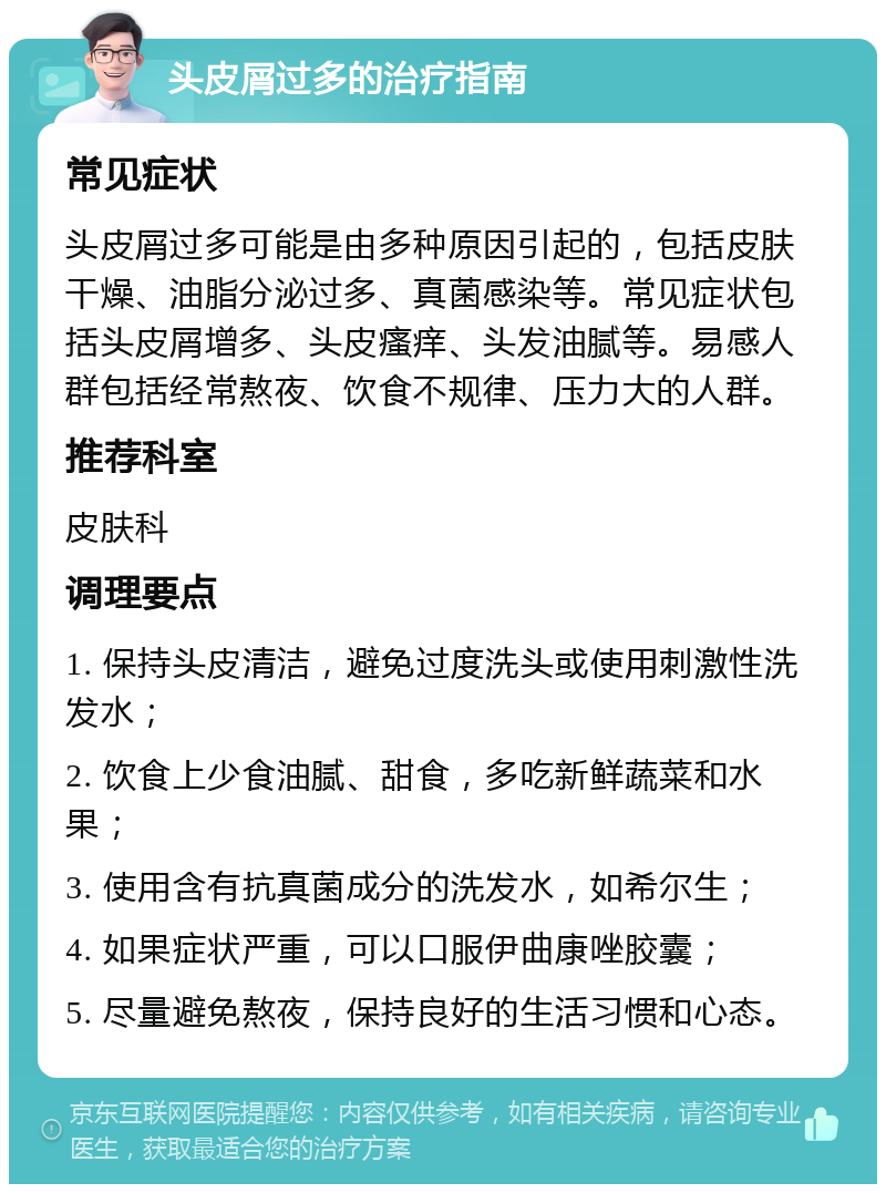 头皮屑过多的治疗指南 常见症状 头皮屑过多可能是由多种原因引起的，包括皮肤干燥、油脂分泌过多、真菌感染等。常见症状包括头皮屑增多、头皮瘙痒、头发油腻等。易感人群包括经常熬夜、饮食不规律、压力大的人群。 推荐科室 皮肤科 调理要点 1. 保持头皮清洁，避免过度洗头或使用刺激性洗发水； 2. 饮食上少食油腻、甜食，多吃新鲜蔬菜和水果； 3. 使用含有抗真菌成分的洗发水，如希尔生； 4. 如果症状严重，可以口服伊曲康唑胶囊； 5. 尽量避免熬夜，保持良好的生活习惯和心态。