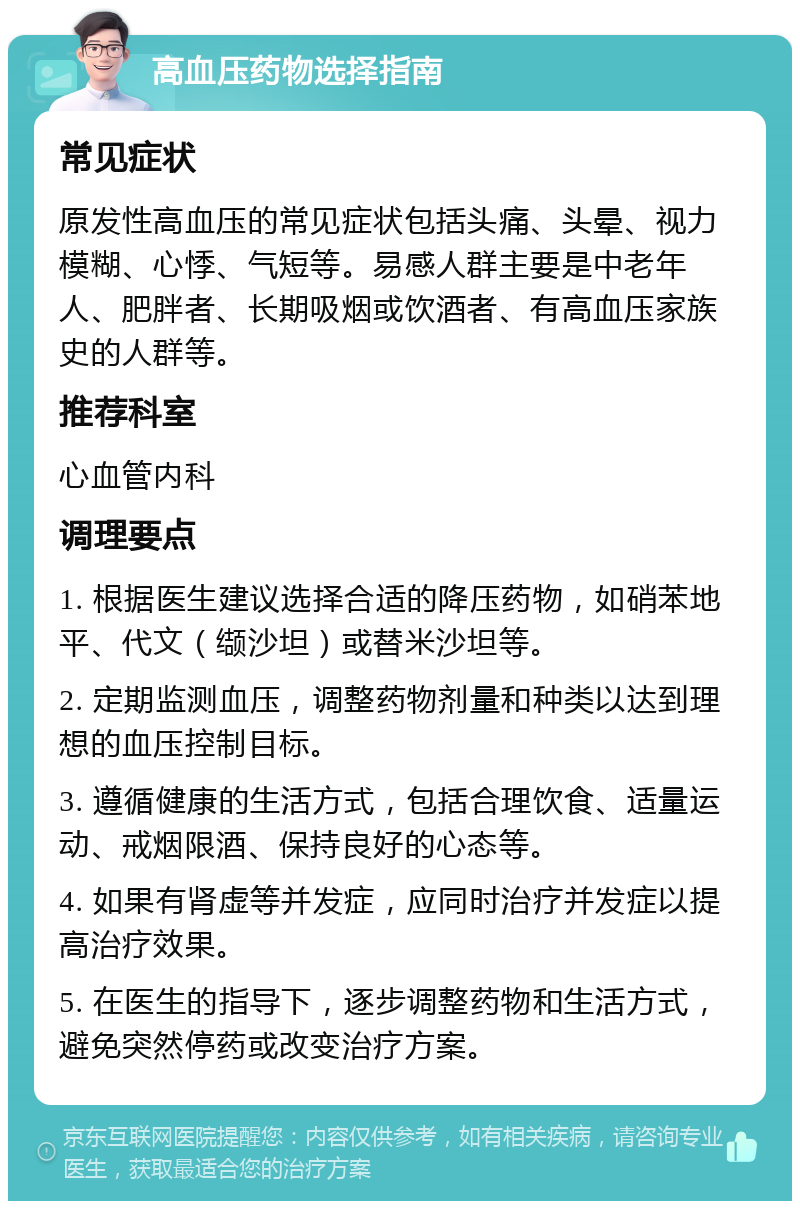 高血压药物选择指南 常见症状 原发性高血压的常见症状包括头痛、头晕、视力模糊、心悸、气短等。易感人群主要是中老年人、肥胖者、长期吸烟或饮酒者、有高血压家族史的人群等。 推荐科室 心血管内科 调理要点 1. 根据医生建议选择合适的降压药物，如硝苯地平、代文（缬沙坦）或替米沙坦等。 2. 定期监测血压，调整药物剂量和种类以达到理想的血压控制目标。 3. 遵循健康的生活方式，包括合理饮食、适量运动、戒烟限酒、保持良好的心态等。 4. 如果有肾虚等并发症，应同时治疗并发症以提高治疗效果。 5. 在医生的指导下，逐步调整药物和生活方式，避免突然停药或改变治疗方案。