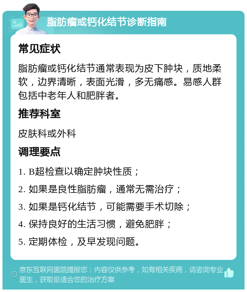 脂肪瘤或钙化结节诊断指南 常见症状 脂肪瘤或钙化结节通常表现为皮下肿块，质地柔软，边界清晰，表面光滑，多无痛感。易感人群包括中老年人和肥胖者。 推荐科室 皮肤科或外科 调理要点 1. B超检查以确定肿块性质； 2. 如果是良性脂肪瘤，通常无需治疗； 3. 如果是钙化结节，可能需要手术切除； 4. 保持良好的生活习惯，避免肥胖； 5. 定期体检，及早发现问题。