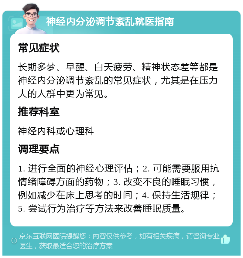 神经内分泌调节紊乱就医指南 常见症状 长期多梦、早醒、白天疲劳、精神状态差等都是神经内分泌调节紊乱的常见症状，尤其是在压力大的人群中更为常见。 推荐科室 神经内科或心理科 调理要点 1. 进行全面的神经心理评估；2. 可能需要服用抗情绪障碍方面的药物；3. 改变不良的睡眠习惯，例如减少在床上思考的时间；4. 保持生活规律；5. 尝试行为治疗等方法来改善睡眠质量。