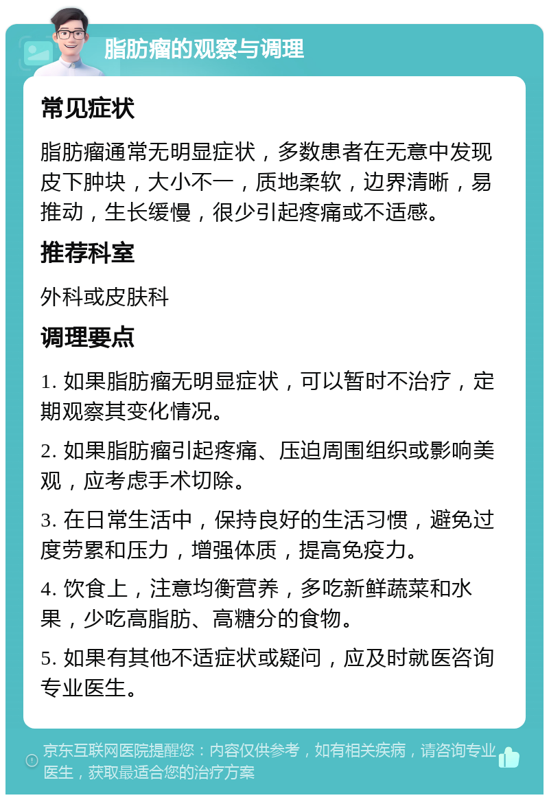 脂肪瘤的观察与调理 常见症状 脂肪瘤通常无明显症状，多数患者在无意中发现皮下肿块，大小不一，质地柔软，边界清晰，易推动，生长缓慢，很少引起疼痛或不适感。 推荐科室 外科或皮肤科 调理要点 1. 如果脂肪瘤无明显症状，可以暂时不治疗，定期观察其变化情况。 2. 如果脂肪瘤引起疼痛、压迫周围组织或影响美观，应考虑手术切除。 3. 在日常生活中，保持良好的生活习惯，避免过度劳累和压力，增强体质，提高免疫力。 4. 饮食上，注意均衡营养，多吃新鲜蔬菜和水果，少吃高脂肪、高糖分的食物。 5. 如果有其他不适症状或疑问，应及时就医咨询专业医生。