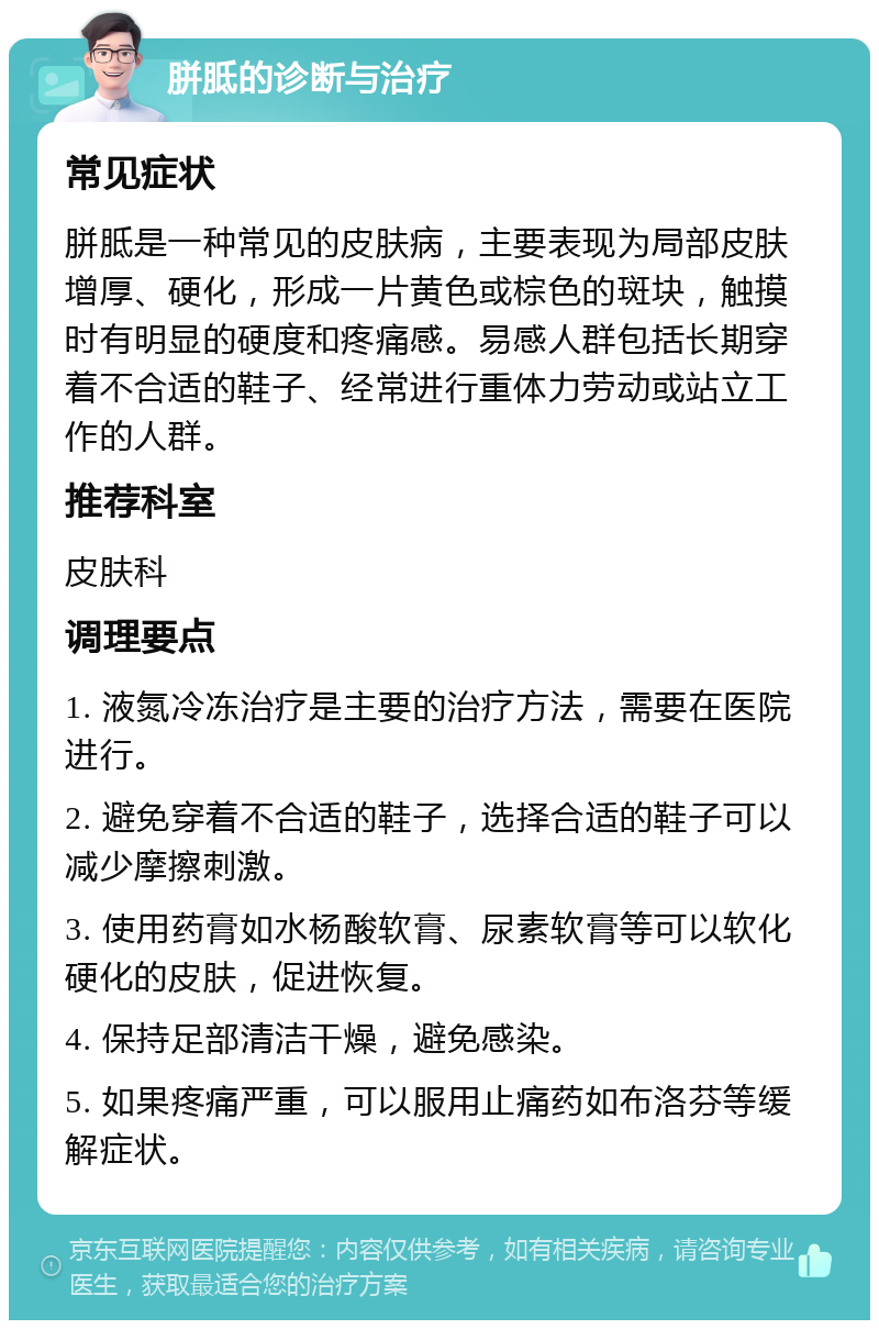 胼胝的诊断与治疗 常见症状 胼胝是一种常见的皮肤病，主要表现为局部皮肤增厚、硬化，形成一片黄色或棕色的斑块，触摸时有明显的硬度和疼痛感。易感人群包括长期穿着不合适的鞋子、经常进行重体力劳动或站立工作的人群。 推荐科室 皮肤科 调理要点 1. 液氮冷冻治疗是主要的治疗方法，需要在医院进行。 2. 避免穿着不合适的鞋子，选择合适的鞋子可以减少摩擦刺激。 3. 使用药膏如水杨酸软膏、尿素软膏等可以软化硬化的皮肤，促进恢复。 4. 保持足部清洁干燥，避免感染。 5. 如果疼痛严重，可以服用止痛药如布洛芬等缓解症状。